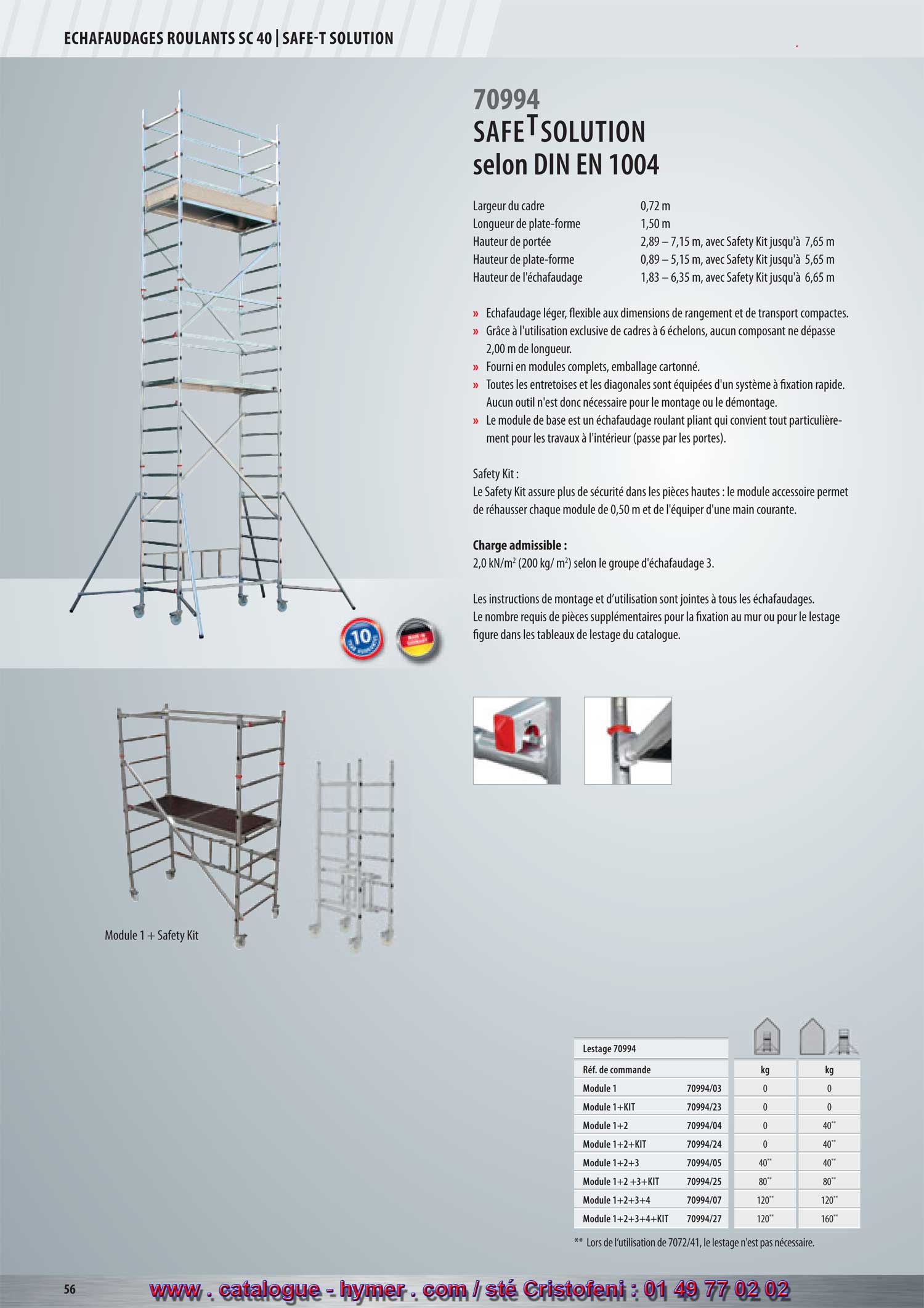 ECHAFAUDAGES ROULANTS SC 40 



T

SAFE SOLUTION selon la norme 
DIN EN 1004 
70994 

Largeur du cadre 0,72 m 
Longueur de la plate-forme 1,50 m 
Hauteur de portée 2,89 – 7,65 m 
Hauteur de la plate-forme 0,89 – 5,65 m 
Hauteur de l‘échafaudage 1,83 – 6,65 m 

Échafaudage léger, flexible aux dimensions de rangement et de transport compactes. 
Par l’utilisation exclusive de cadres à 6 échelons aucun composant ne dépasse 2,00 m de 
longueur. Fourni en modules complets, emballage cartonné. 
Tous les tendeurs et les diagonales sont équipés d’un système à fixation rapide. Aucun outil 
n’est donc nécessaire pour le montage ou le démontage. 
Le module de base est un cadre articulé plié en un tour de main qui convient tout particulièrement 
pour les travaux à l’intérieur (l’échafaudage qui passe par les portes). 


Le Safety Kit assure plus de sécurité dans les pièces hautes : le module accessoire permet de 
rehausser l’échafaudage pliable de 0,50 m et de l’équiper d’une main courante. 


Charge admissible : 

2,0 (200 kg/m2) selon le groupe d‘échafaudage 3. 

Les instructions de montage et d’utilisation sont jointes à tous les échafaudages. Le nombre 
requis de pièces supplémentaires pour la fixation au mur ou pour le lestage figure dans les 
tableaux de lestage du catalogue. 




** Pour les tubes de support 7072/41 le lestage n’est pas nécessaire.